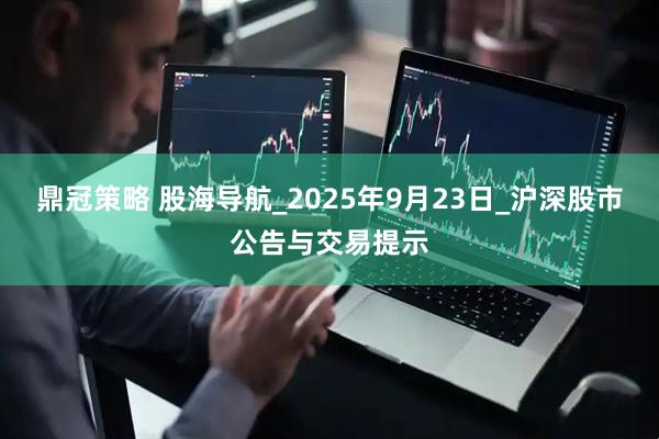 鼎冠策略 股海导航_2025年9月23日_沪深股市公告与交易提示