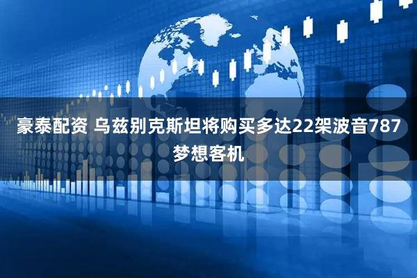 豪泰配资 乌兹别克斯坦将购买多达22架波音787梦想客机