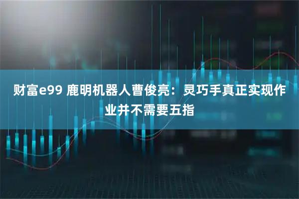 财富e99 鹿明机器人曹俊亮：灵巧手真正实现作业并不需要五指
