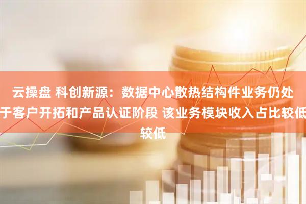 云操盘 科创新源：数据中心散热结构件业务仍处于客户开拓和产品认证阶段 该业务模块收入占比较低