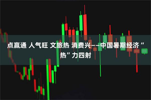 点赢通 人气旺 文旅热 消费兴——中国暑期经济“热”力四射