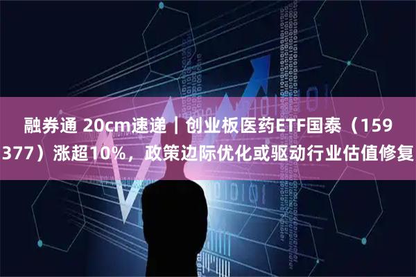 融券通 20cm速递｜创业板医药ETF国泰（159377）涨超10%，政策边际优化或驱动行业估值修复
