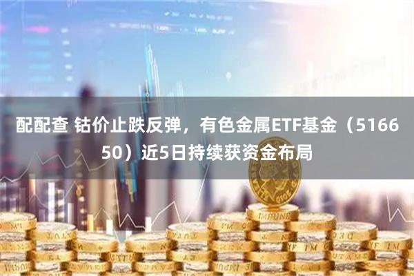 配配查 钴价止跌反弹，有色金属ETF基金（516650）近5日持续获资金布局