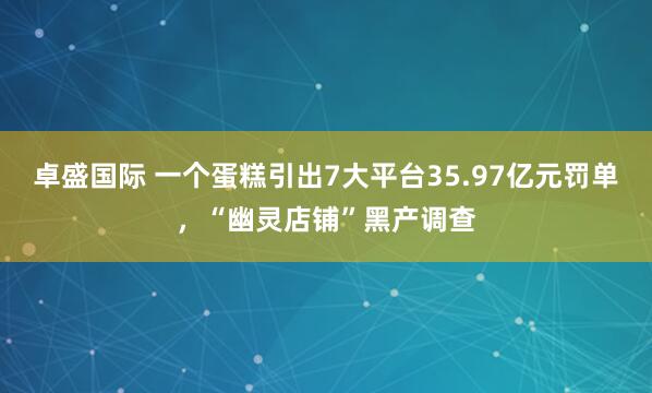 卓盛国际 一个蛋糕引出7大平台35.97亿元罚单，“幽灵店铺”黑产调查