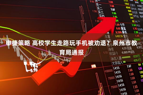申捷策略 高校学生走路玩手机被劝退？泉州市教育局通报