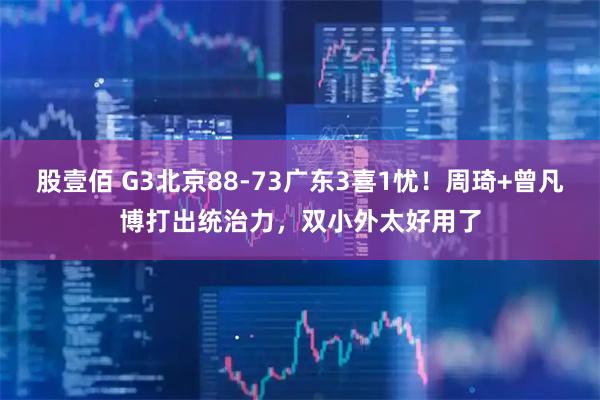股壹佰 G3北京88-73广东3喜1忧！周琦+曾凡博打出统治力，双小外太好用了