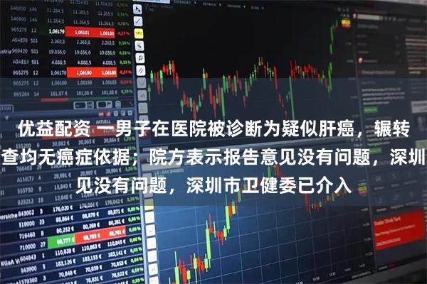 优益配资 一男子在医院被诊断为疑似肝癌，辗转其他多家医院检查均无癌症依据；院方表示报告意见没有问题，深圳市卫健委已介入