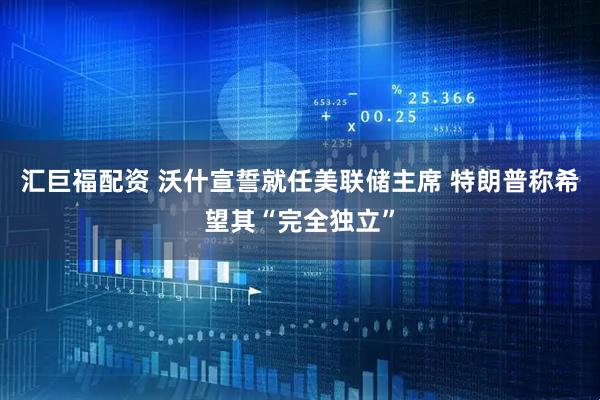 汇巨福配资 沃什宣誓就任美联储主席 特朗普称希望其“完全独立”