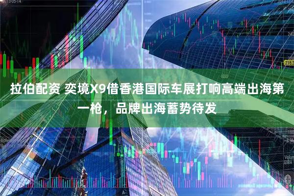 拉伯配资 奕境X9借香港国际车展打响高端出海第一枪，品牌出海蓄势待发
