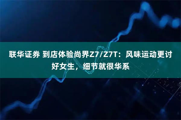 联华证券 到店体验尚界Z7/Z7T：风味运动更讨好女生，细节就很华系