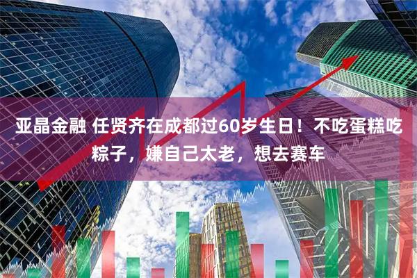 亚晶金融 任贤齐在成都过60岁生日！不吃蛋糕吃粽子，嫌自己太老，想去赛车